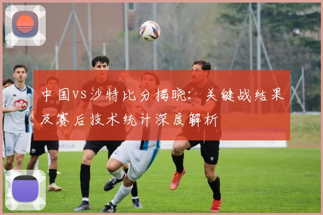 中国vs沙特比分揭晓:关键战结果及赛后技术统计深度解析